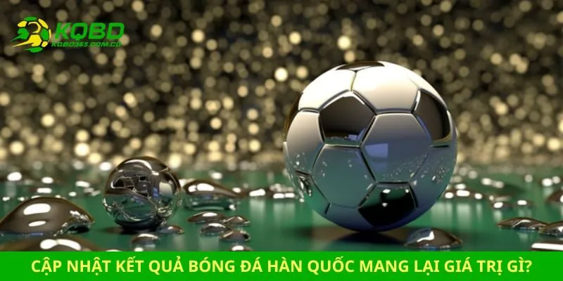 Cập nhật kết quả bóng đá Hàn Quốc mang lại giá trị gì?